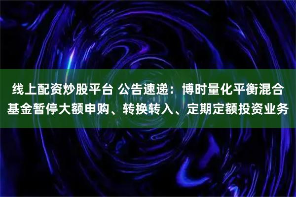 线上配资炒股平台 公告速递：博时量化平衡混合基金暂停大额申购、转换转入、定期定额投资业务