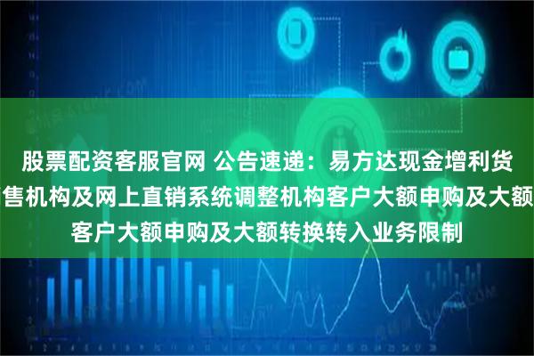 股票配资客服官网 公告速递：易方达现金增利货币基金在非直销销售机构及网上直销系统调整机构客户大额申购及大额转换转入业务限制