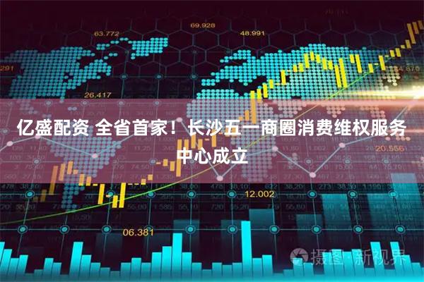 亿盛配资 全省首家！长沙五一商圈消费维权服务中心成立