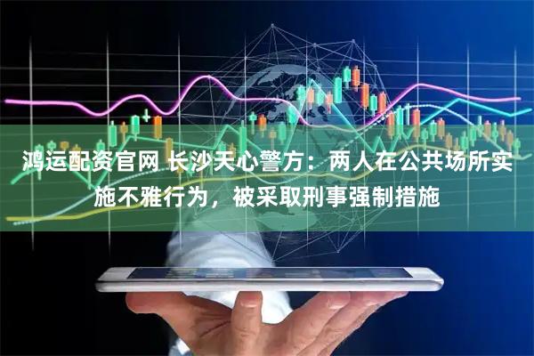 鸿运配资官网 长沙天心警方：两人在公共场所实施不雅行为，被采取刑事强制措施
