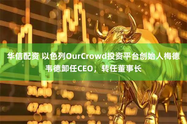 华信配资 以色列OurCrowd投资平台创始人梅德韦德卸任CEO，转任董事长