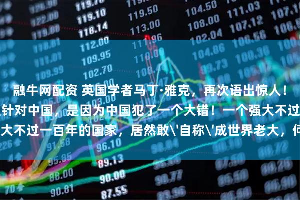 融牛网配资 英国学者马丁·雅克，再次语出惊人！他说：“美国之所以一直针对中国，是因为中国犯了一个大错！一个强大不过一百年的国家，居然敢'自称'成世界老大，何等狂妄和无知！”