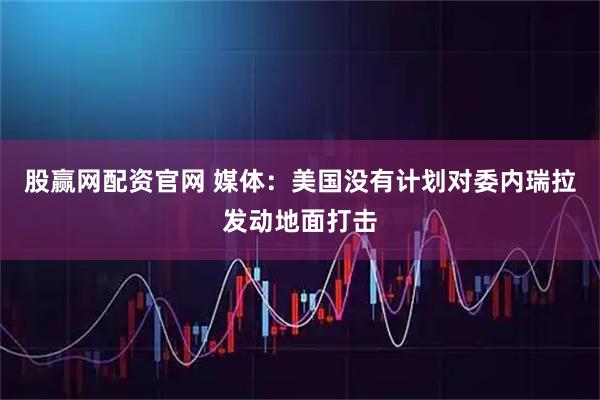 股赢网配资官网 媒体：美国没有计划对委内瑞拉发动地面打击