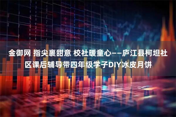 金御网 指尖裹甜意 校社暖童心——庐江县柯坦社区课后辅导带四年级学子DIY冰皮月饼