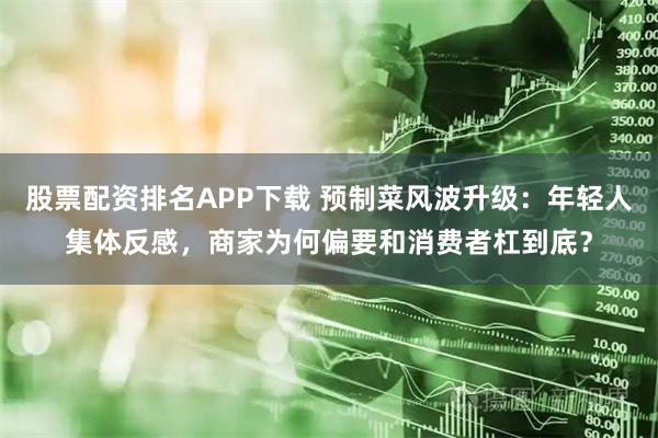 股票配资排名APP下载 预制菜风波升级：年轻人集体反感，商家为何偏要和消费者杠到底？
