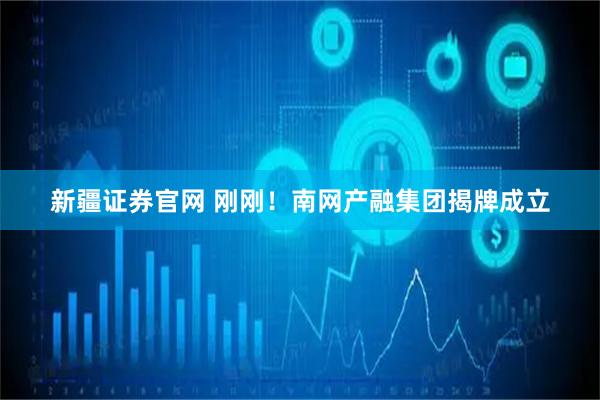 新疆证券官网 刚刚！南网产融集团揭牌成立