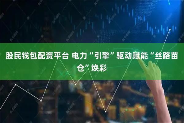 股民钱包配资平台 电力“引擎”驱动　赋能“丝路苗仓”焕彩