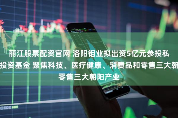 丽江股票配资官网 洛阳钼业拟出资5亿元参投私募股权投资基金 聚焦科技、医疗健康、消费品和零售三大朝阳产业