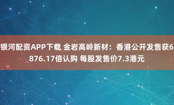 银河配资APP下载 金岩高岭新材：香港公开发售获6876.17倍认购 每股发售价7.3港元