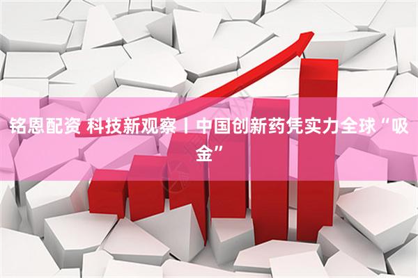 铭恩配资 科技新观察丨中国创新药凭实力全球“吸金”