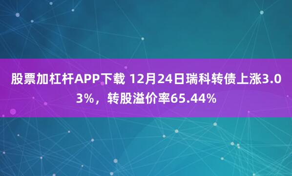 股票加杠杆APP下载 12月24日瑞科转债上涨3.03%，转股溢价率65.44%