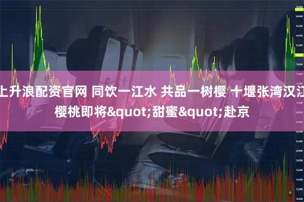 上升浪配资官网 同饮一江水 共品一树樱 十堰张湾汉江樱桃即将"甜蜜"赴京