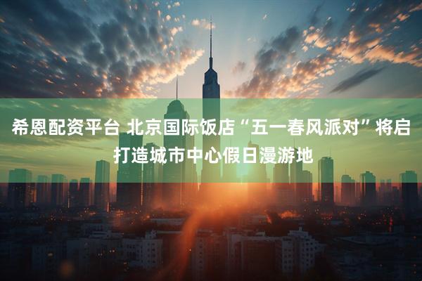 希恩配资平台 北京国际饭店“五一春风派对”将启 打造城市中心假日漫游地