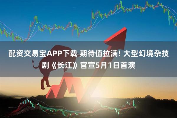 配资交易宝APP下载 期待值拉满! 大型幻境杂技剧《长江》官宣5月1日首演