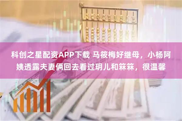 科创之星配资APP下载 马筱梅好继母，小杨阿姨透露夫妻俩回去看过玥儿和箖箖，很温馨