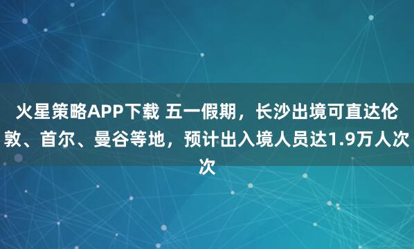 火星策略APP下载 五一假期，长沙出境可直达伦敦、首尔、曼谷等地，预计出入境人员达1.9万人次