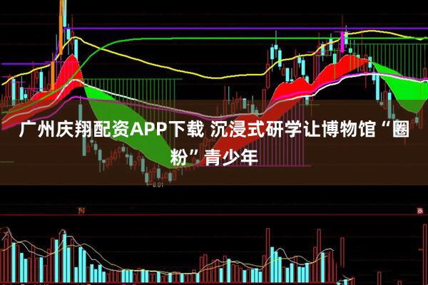 广州庆翔配资APP下载 沉浸式研学让博物馆“圈粉”青少年