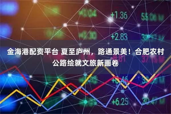 金海港配资平台 夏至庐州，路通景美！合肥农村公路绘就文旅新画卷