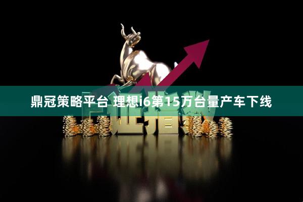 鼎冠策略平台 理想i6第15万台量产车下线