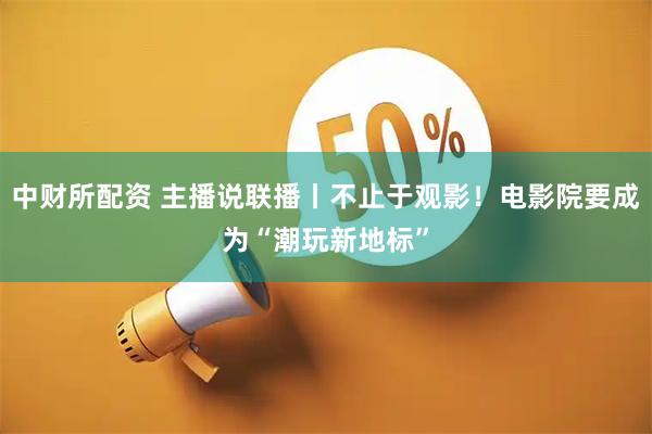 中财所配资 主播说联播丨不止于观影！电影院要成为“潮玩新地标”