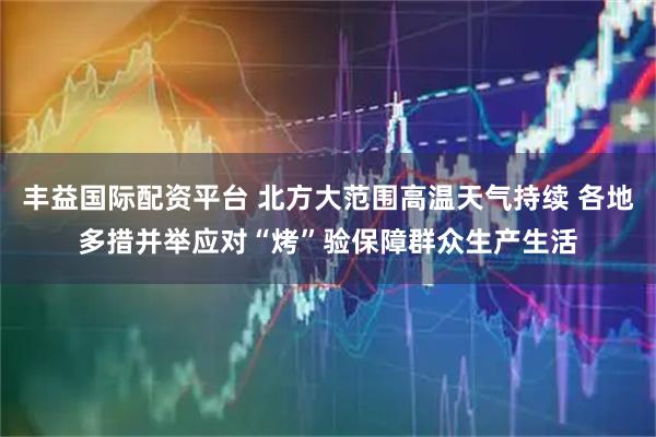 丰益国际配资平台 北方大范围高温天气持续 各地多措并举应对“烤”验保障群众生产生活