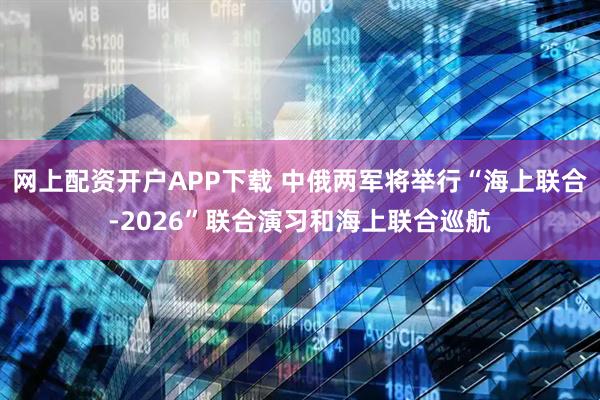 网上配资开户APP下载 中俄两军将举行“海上联合-2026”联合演习和海上联合巡航