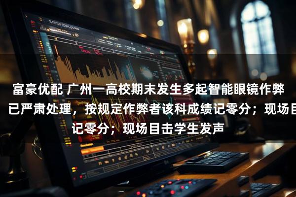 富豪优配 广州一高校期末发生多起智能眼镜作弊行为，校方：已严肃处理，按规定作弊者该科成绩记零分；现场目击学生发声
