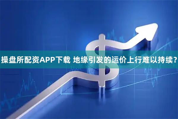 操盘所配资APP下载 地缘引发的运价上行难以持续？