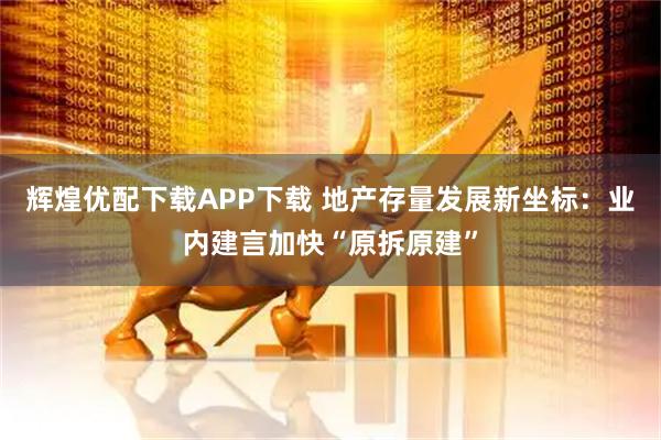 辉煌优配下载APP下载 地产存量发展新坐标：业内建言加快“原拆原建”