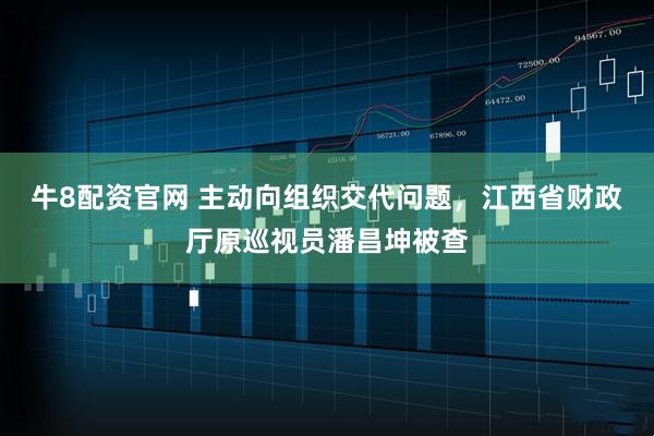 牛8配资官网 主动向组织交代问题，江西省财政厅原巡视员潘昌坤被查